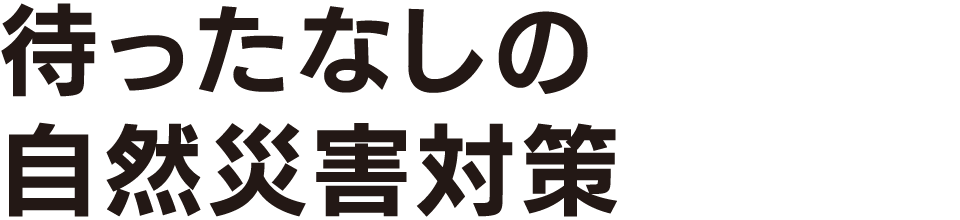 待ったなしの自然災害対策